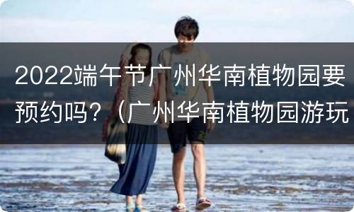 2022端午节广州华南植物园要预约吗?（广州华南植物园游玩时间）