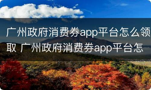 广州政府消费券app平台怎么领取 广州政府消费券app平台怎么领取优惠券