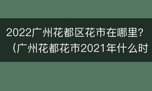 2022广州花都区花市在哪里？（广州花都花市2021年什么时候开始）