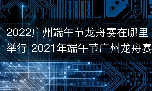 2022广州端午节龙舟赛在哪里举行 2021年端午节广州龙舟赛