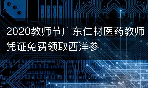 2020教师节广东仁材医药教师凭证免费领取西洋参