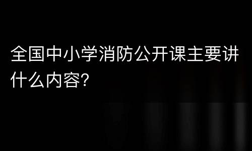 全国中小学消防公开课主要讲什么内容？