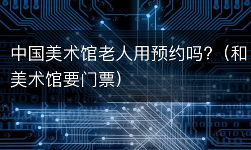 中国美术馆老人用预约吗?（和美术馆要门票）