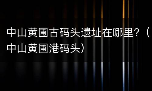中山黄圃古码头遗址在哪里?（中山黄圃港码头）