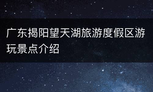 广东揭阳望天湖旅游度假区游玩景点介绍