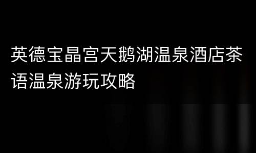 英德宝晶宫天鹅湖温泉酒店茶语温泉游玩攻略