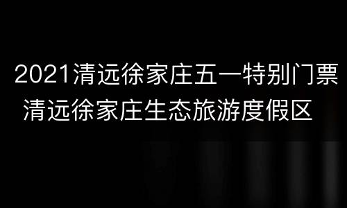 2021清远徐家庄五一特别门票 清远徐家庄生态旅游度假区