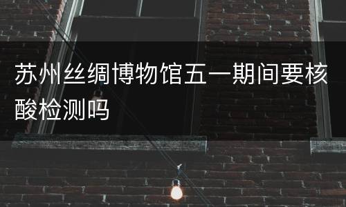 苏州丝绸博物馆五一期间要核酸检测吗