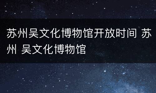 苏州吴文化博物馆开放时间 苏州 吴文化博物馆