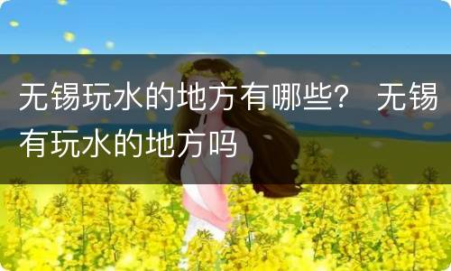 无锡玩水的地方有哪些？ 无锡有玩水的地方吗