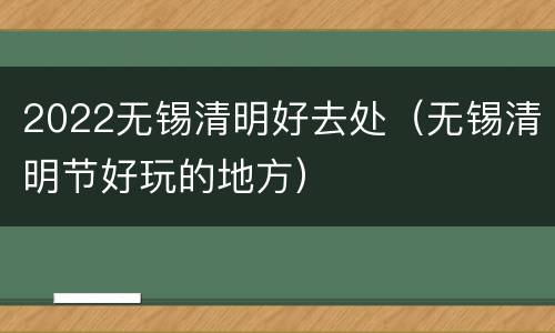 2022无锡清明好去处（无锡清明节好玩的地方）