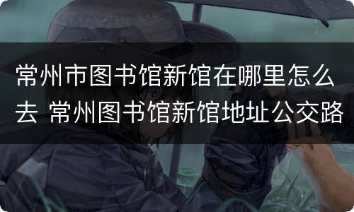 常州市图书馆新馆在哪里怎么去 常州图书馆新馆地址公交路线