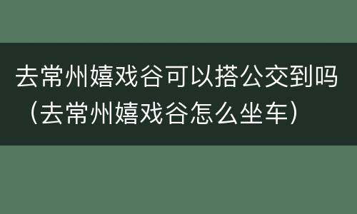 去常州嬉戏谷可以搭公交到吗（去常州嬉戏谷怎么坐车）