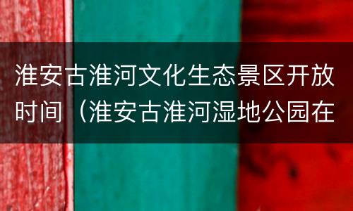 淮安古淮河文化生态景区开放时间（淮安古淮河湿地公园在哪）