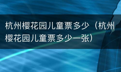 杭州樱花园儿童票多少（杭州樱花园儿童票多少一张）