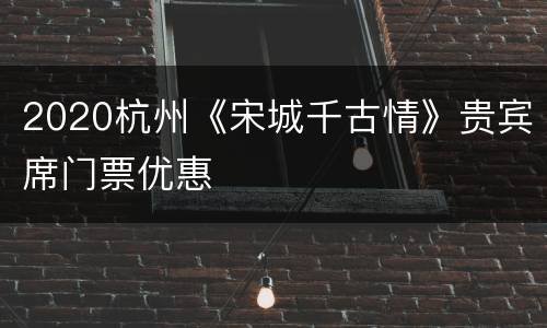 2020杭州《宋城千古情》贵宾席门票优惠