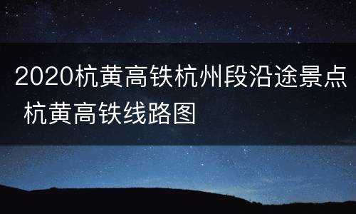 2020杭黄高铁杭州段沿途景点 杭黄高铁线路图