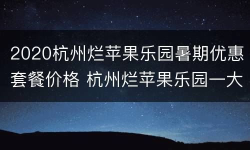 2020杭州烂苹果乐园暑期优惠套餐价格 杭州烂苹果乐园一大两小门票多少钱