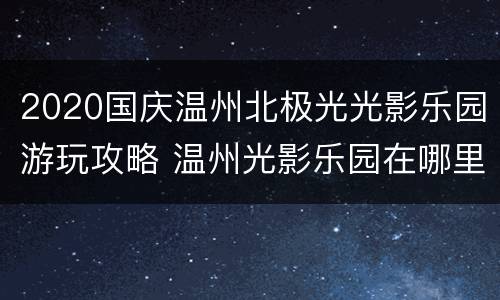 2020国庆温州北极光光影乐园游玩攻略 温州光影乐园在哪里