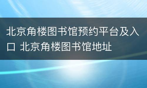 北京角楼图书馆预约平台及入口 北京角楼图书馆地址