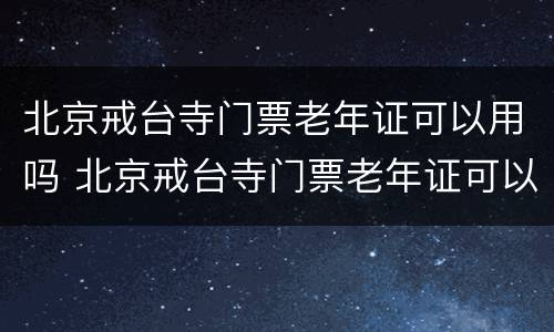 北京戒台寺门票老年证可以用吗 北京戒台寺门票老年证可以用吗现在