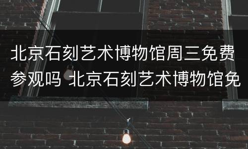 北京石刻艺术博物馆周三免费参观吗 北京石刻艺术博物馆免费开放时间