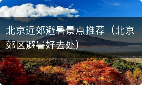 北京近郊避暑景点推荐（北京郊区避暑好去处）