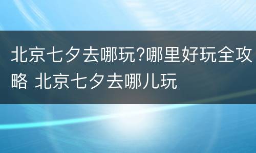 北京七夕去哪玩?哪里好玩全攻略 北京七夕去哪儿玩