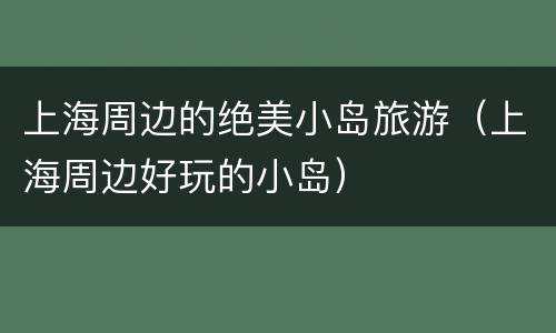 上海周边的绝美小岛旅游（上海周边好玩的小岛）