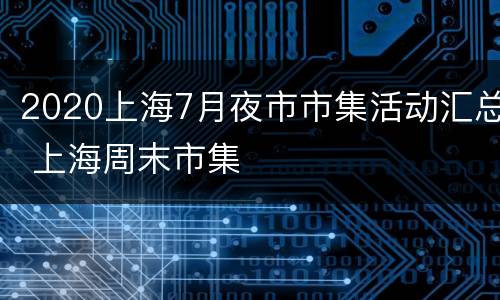 2020上海7月夜市市集活动汇总 上海周末市集