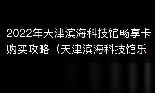 2022年天津滨海科技馆畅享卡购买攻略（天津滨海科技馆乐享卡）