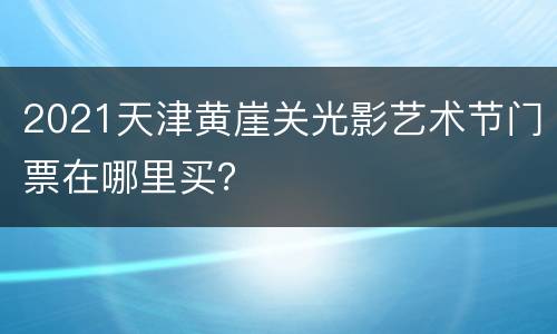 2021天津黄崖关光影艺术节门票在哪里买？