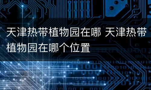 天津热带植物园在哪 天津热带植物园在哪个位置