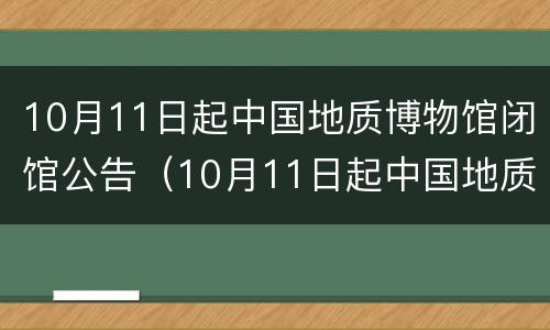 10月11日起中国地质博物馆闭馆公告（10月11日起中国地质博物馆闭馆公告是什么）