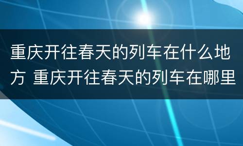 重庆开往春天的列车在什么地方 重庆开往春天的列车在哪里
