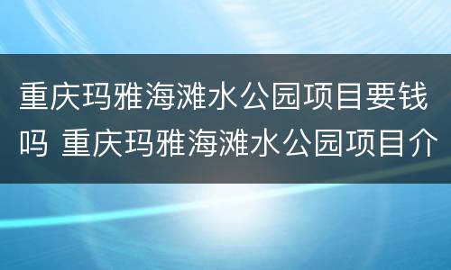 重庆玛雅海滩水公园项目要钱吗 重庆玛雅海滩水公园项目介绍