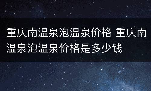 重庆南温泉泡温泉价格 重庆南温泉泡温泉价格是多少钱