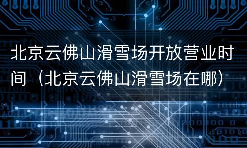 北京云佛山滑雪场开放营业时间（北京云佛山滑雪场在哪）