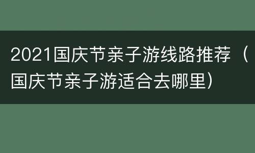 2021国庆节亲子游线路推荐（国庆节亲子游适合去哪里）