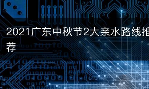 2021广东中秋节2大亲水路线推荐