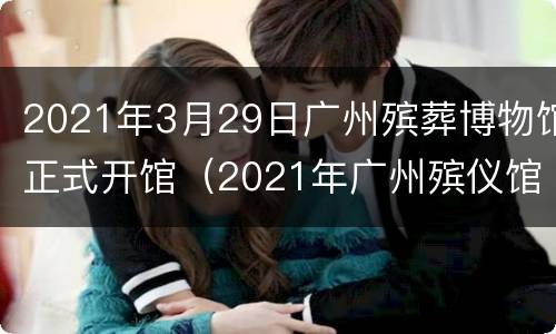 2021年3月29日广州殡葬博物馆正式开馆（2021年广州殡仪馆无人认领尸）