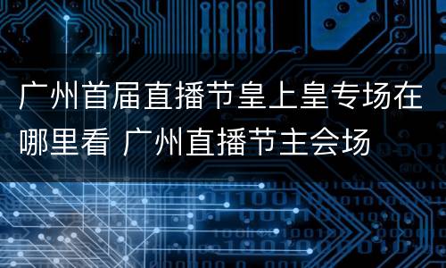 广州首届直播节皇上皇专场在哪里看 广州直播节主会场