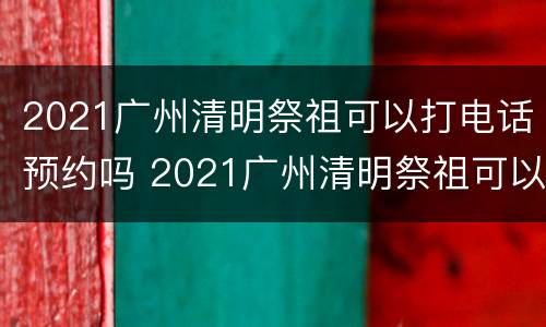 2021广州清明祭祖可以打电话预约吗 2021广州清明祭祖可以打电话预约吗请问