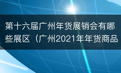 第十六届广州年货展销会有哪些展区（广州2021年年货商品展销会）