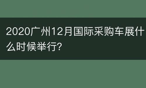 2020广州12月国际采购车展什么时候举行？