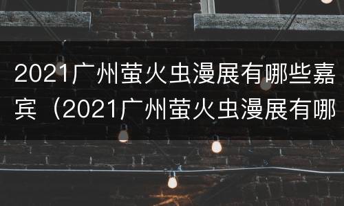 2021广州萤火虫漫展有哪些嘉宾（2021广州萤火虫漫展有哪些嘉宾呢）