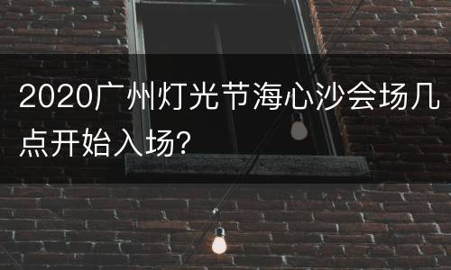2020广州灯光节海心沙会场几点开始入场？