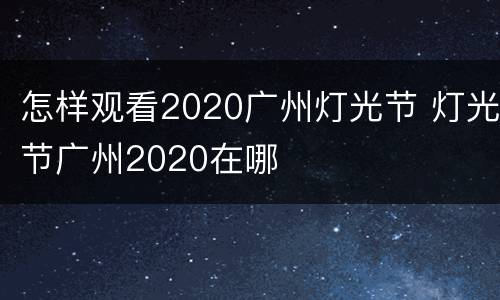 怎样观看2020广州灯光节 灯光节广州2020在哪