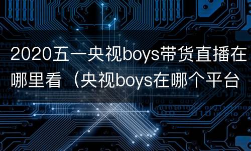 2020五一央视boys带货直播在哪里看（央视boys在哪个平台直播）