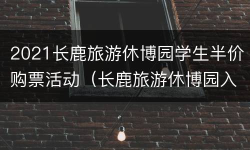 2021长鹿旅游休博园学生半价购票活动（长鹿旅游休博园入园预约）